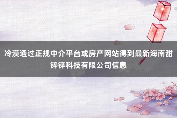 冷漠通过正规中介平台或房产网站得到最新海南甜锌锌科技有限公司信息