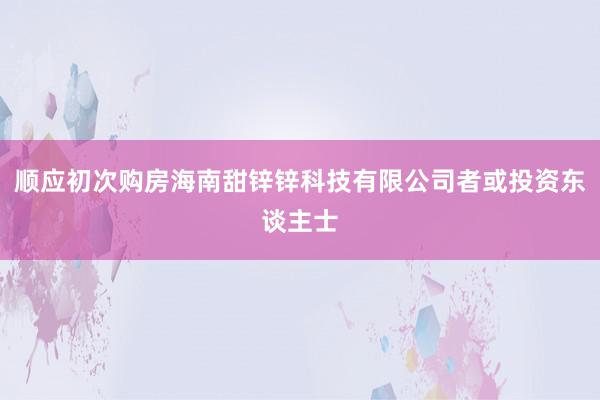 顺应初次购房海南甜锌锌科技有限公司者或投资东谈主士