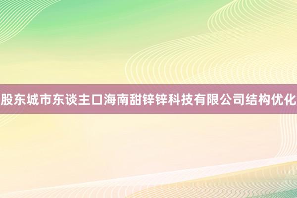 股东城市东谈主口海南甜锌锌科技有限公司结构优化